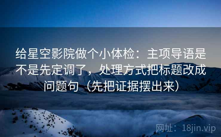 给星空影院做个小体检：主项导语是不是先定调了，处理方式把标题改成问题句（先把证据摆出来）