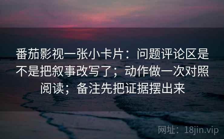 番茄影视一张小卡片：问题评论区是不是把叙事改写了；动作做一次对照阅读；备注先把证据摆出来