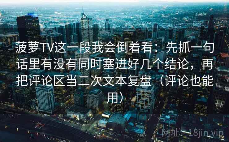 菠萝TV这一段我会倒着看:先抓一句话里有没有同时塞进好几个结论,再把评论区当二次文本复盘(评论也能用) 菠萝TV这一段我会倒着看:先抓一句话里有没有同时塞进好几个结论,再把评论区当二次文本复盘(评论也能用)