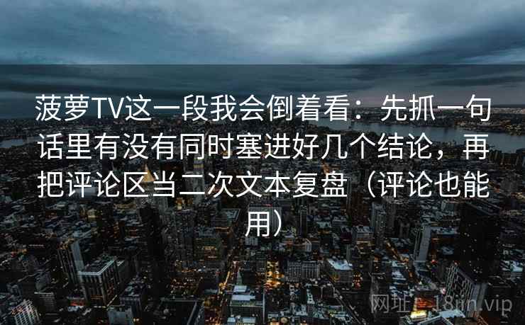 菠萝TV这一段我会倒着看：先抓一句话里有没有同时塞进好几个结论，再把评论区当二次文本复盘（评论也能用）