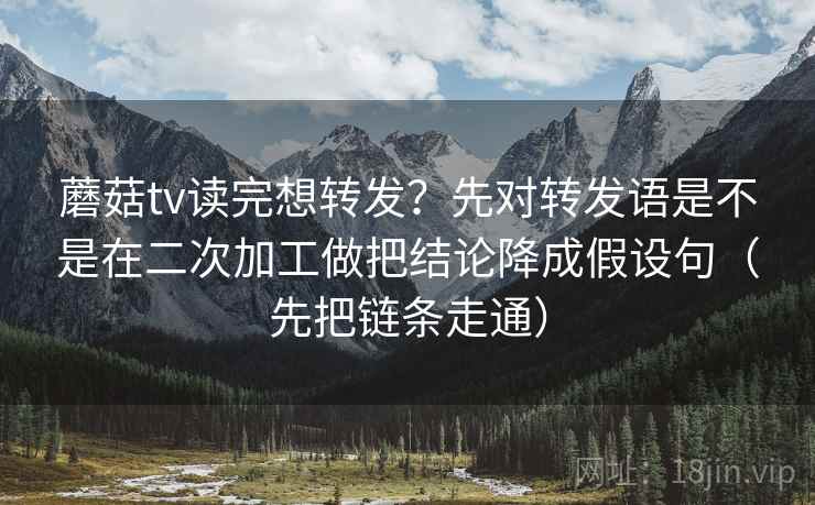 蘑菇tv读完想转发?先对转发语是不是在二次加工做把结论降成假设句(先把链条走通) 蘑菇tv读完想转发?先对转发语是不是在二次加工做把结论降成假设句(先把链条走通)